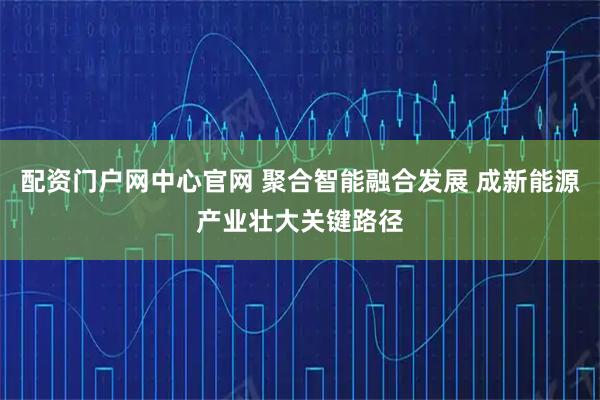 配资门户网中心官网 聚合智能融合发展 成新能源产业壮大关键路径