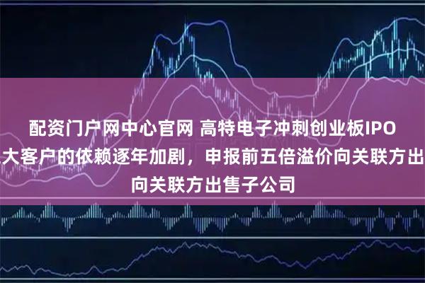 配资门户网中心官网 高特电子冲刺创业板IPO：对前五大客户的依赖逐年加剧，申报前五倍溢价向关联方出售子公司