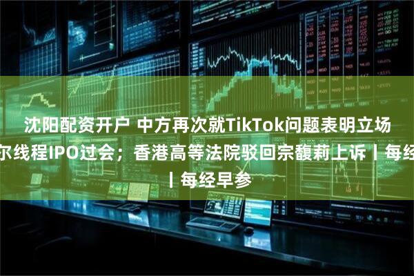 沈阳配资开户 中方再次就TikTok问题表明立场；摩尔线程IPO过会；香港高等法院驳回宗馥莉上诉丨每经早参