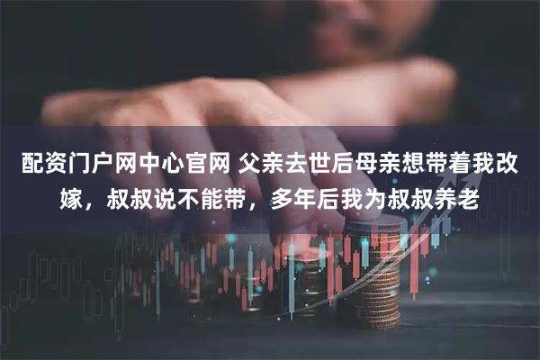 配资门户网中心官网 父亲去世后母亲想带着我改嫁，叔叔说不能带，多年后我为叔叔养老