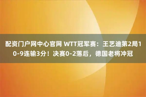 配资门户网中心官网 WTT冠军赛：王艺迪第2局10-9连输3分！决赛0-2落后，德国老将冲冠