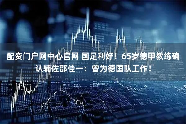 配资门户网中心官网 国足利好！65岁德甲教练确认辅佐邵佳一：曾为德国队工作！