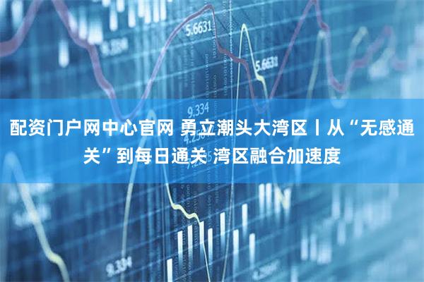 配资门户网中心官网 勇立潮头大湾区丨从“无感通关”到每日通关 湾区融合加速度