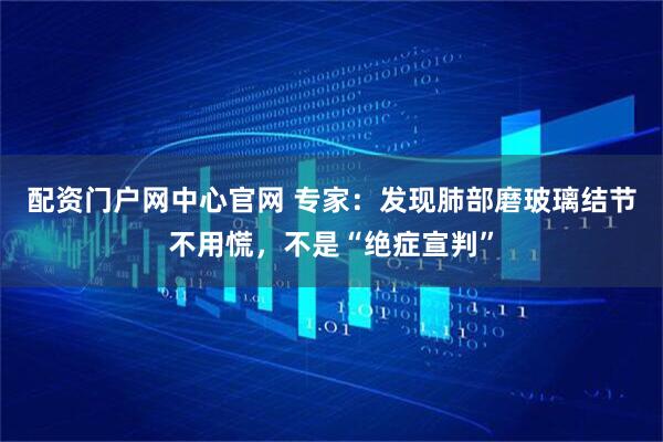 配资门户网中心官网 专家：发现肺部磨玻璃结节不用慌，不是“绝症宣判”