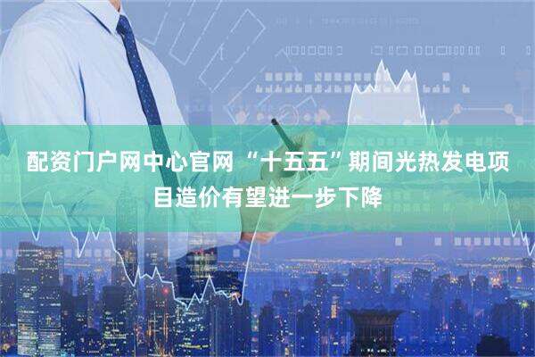 配资门户网中心官网 “十五五”期间光热发电项目造价有望进一步下降