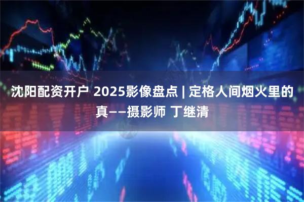 沈阳配资开户 2025影像盘点 | 定格人间烟火里的真——摄影师 丁继清