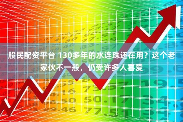 股民配资平台 130多年的水连珠还在用？这个老家伙不一般，仍受许多人喜爱