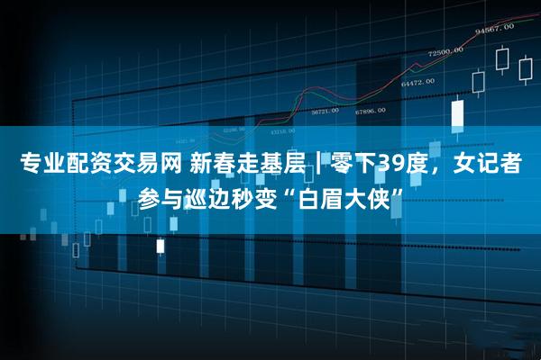 专业配资交易网 新春走基层｜零下39度，女记者参与巡边秒变“白眉大侠”