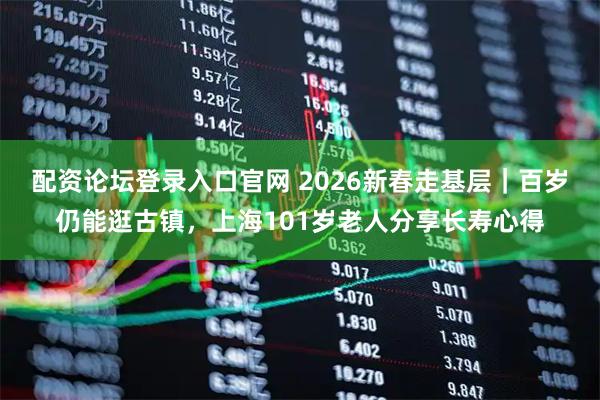 配资论坛登录入口官网 2026新春走基层｜百岁仍能逛古镇，上海101岁老人分享长寿心得